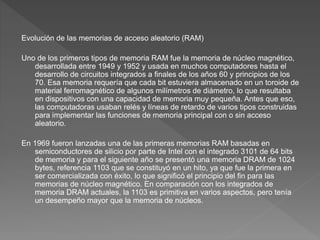 Evolución de las memorias de acceso aleatorio (RAM)
Uno de los primeros tipos de memoria RAM fue la memoria de núcleo magnético,
desarrollada entre 1949 y 1952 y usada en muchos computadores hasta el
desarrollo de circuitos integrados a finales de los años 60 y principios de los
70. Esa memoria requería que cada bit estuviera almacenado en un toroide de
material ferromagnético de algunos milímetros de diámetro, lo que resultaba
en dispositivos con una capacidad de memoria muy pequeña. Antes que eso,
las computadoras usaban relés y líneas de retardo de varios tipos construidas
para implementar las funciones de memoria principal con o sin acceso
aleatorio.
En 1969 fueron lanzadas una de las primeras memorias RAM basadas en
semiconductores de silicio por parte de Intel con el integrado 3101 de 64 bits
de memoria y para el siguiente año se presentó una memoria DRAM de 1024
bytes, referencia 1103 que se constituyó en un hito, ya que fue la primera en
ser comercializada con éxito, lo que significó el principio del fin para las
memorias de núcleo magnético. En comparación con los integrados de
memoria DRAM actuales, la 1103 es primitiva en varios aspectos, pero tenía
un desempeño mayor que la memoria de núcleos.
 