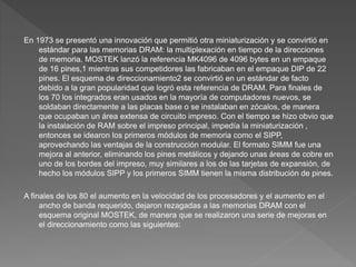 En 1973 se presentó una innovación que permitió otra miniaturización y se convirtió en
estándar para las memorias DRAM: la multiplexación en tiempo de la direcciones
de memoria. MOSTEK lanzó la referencia MK4096 de 4096 bytes en un empaque
de 16 pines,1​ mientras sus competidores las fabricaban en el empaque DIP de 22
pines. El esquema de direccionamiento2​ se convirtió en un estándar de facto
debido a la gran popularidad que logró esta referencia de DRAM. Para finales de
los 70 los integrados eran usados en la mayoría de computadores nuevos, se
soldaban directamente a las placas base o se instalaban en zócalos, de manera
que ocupaban un área extensa de circuito impreso. Con el tiempo se hizo obvio que
la instalación de RAM sobre el impreso principal, impedía la miniaturización ,
entonces se idearon los primeros módulos de memoria como el SIPP,
aprovechando las ventajas de la construcción modular. El formato SIMM fue una
mejora al anterior, eliminando los pines metálicos y dejando unas áreas de cobre en
uno de los bordes del impreso, muy similares a los de las tarjetas de expansión, de
hecho los módulos SIPP y los primeros SIMM tienen la misma distribución de pines.
A finales de los 80 el aumento en la velocidad de los procesadores y el aumento en el
ancho de banda requerido, dejaron rezagadas a las memorias DRAM con el
esquema original MOSTEK, de manera que se realizaron una serie de mejoras en
el direccionamiento como las siguientes:
 