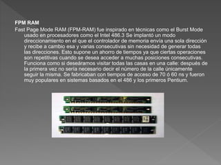 FPM RAM
Fast Page Mode RAM (FPM-RAM) fue inspirado en técnicas como el Burst Mode
usado en procesadores como el Intel 486.3​ Se implantó un modo
direccionamiento en el que el controlador de memoria envía una sola dirección
y recibe a cambio esa y varias consecutivas sin necesidad de generar todas
las direcciones. Esto supone un ahorro de tiempos ya que ciertas operaciones
son repetitivas cuando se desea acceder a muchas posiciones consecutivas.
Funciona como si deseáramos visitar todas las casas en una calle: después de
la primera vez no sería necesario decir el número de la calle únicamente
seguir la misma. Se fabricaban con tiempos de acceso de 70 ó 60 ns y fueron
muy populares en sistemas basados en el 486 y los primeros Pentium.
 