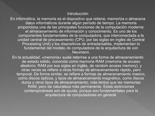 Introducción
En informática, la memoria es el dispositivo que retiene, memoriza o almacena
datos informáticos durante algún período de tiempo. ​La memoria
proporciona una de las principales funciones de la computación moderna:
el almacenamiento de información y conocimiento. Es uno de los
componentes fundamentales de la computadora, que interconectada a la
unidad central de procesamiento (CPU, por las siglas en inglés de Central
Processing Unit) y los dispositivos de entrada/salida, implementan lo
fundamental del modelo de computadora de la arquitectura de von
Neumann.
En la actualidad, «memoria» suele referirse a una forma de almacenamiento
de estado sólido, conocida como memoria RAM (memoria de acceso
aleatorio; RAM por sus siglas en inglés, de random access memory), y
otras veces se refiere a otras formas de almacenamiento rápido, pero
temporal. De forma similar, se refiere a formas de almacenamiento masivo,
como discos ópticos, y tipos de almacenamiento magnético, como discos
duros y otros tipos de almacenamiento, más lentos que las memorias
RAM, pero de naturaleza más permanente. Estas distinciones
contemporáneas son de ayuda, porque son fundamentales para la
arquitectura de computadores en general.
 