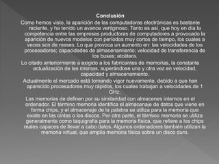 Conclusión
Como hemos visto, la aparición de las computadoras electrónicas es bastante
reciente, y ha tenido un avance vertiginoso. Tanto es así, que hoy en día la
competencia entre las empresas productoras de computadores a provocado la
aparición de nuevos modelos con períodos muy cortos de tiempo, los cuales a
veces son de meses. Lo que provoca un aumento en: las velocidades de los
procesadores; capacidades de almacenamiento; velocidad de transferencia de
los buses; etcétera.
Lo citado anteriormente a exigido a los fabricantes de memorias, la constante
actualización de las mismas, superándose una y otra vez en velocidad,
capacidad y almacenamiento.
Actualmente el mercado está tomando vigor nuevamente, debido a que han
aparecido procesadores muy rápidos, los cuales trabajan a velocidades de 1
GHz.
Las memorias de definen por su similaridad con almacenes internos en el
ordenador. El término memoria identifica el almacenaje de datos que viene en
forma chips, y el almacenaje de la palabra se utiliza para la memoria que
existe en las cintas o los discos. Por otra parte, el término memoria se utiliza
generalmente como taquigrafía para la memoria física, que refiere a los chips
reales capaces de llevar a cabo datos. Algunos ordenadores también utilizan la
memoria virtual, que amplía memoria física sobre un disco duro.
 