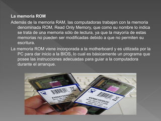 La memoria ROM
Además de la memoria RAM, las computadoras trabajan con la memoria
denominada ROM, Read Only Memory, que como su nombre lo indica
se trata de una memoria sólo de lectura, ya que la mayoría de estas
memorias no pueden ser modificadas debido a que no permiten su
escritura.
La memoria ROM viene incorporada a la motherboard y es utilizada por la
PC para dar inicio a la BIOS, lo cual es básicamente un programa que
posee las instrucciones adecuadas para guiar a la computadora
durante el arranque.
 