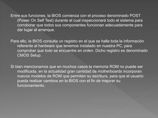 Entre sus funciones, la BIOS comienza con el proceso denominado POST
(Power On Self Test) durante el cual inspeccionará todo el sistema para
corroborar que todos sus componentes funcionan adecuadamente para
dar lugar al arranque.
Para ello, la BIOS consulta un registro en el que se halla toda la información
referente al hardware que tenemos instalado en nuestra PC, para
comprobar que todo se encuentre en orden. Dicho registro es denominado
CMOS Setup.
Si bien mencionamos que en muchos casos la memoria ROM no puede ser
modificada, en la actualidad gran cantidad de motherboards incorporan
nuevos modelos de ROM que permiten su escritura, para que el usuario
pueda realizar cambios en la BIOS con el fin de mejorar su
funcionamiento.
 