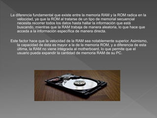 La diferencia fundamental que existe entre la memoria RAM y la ROM radica en la
velocidad, ya que la ROM al tratarse de un tipo de memorial secuencial
necesita recorrer todos los datos hasta hallar la información que está
buscando, mientras que la RAM trabaja de manera aleatoria, lo que hace que
acceda a la información específica de manera directa.
Este factor hace que la velocidad de la RAM sea notablemente superior. Asimismo,
la capacidad de ésta es mayor a la de la memoria ROM, y a diferencia de esta
última, la RAM no viene integrada al motherboard, lo que permite que el
usuario pueda expandir la cantidad de memoria RAM de su PC.
 