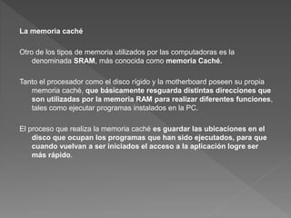 La memoria caché
Otro de los tipos de memoria utilizados por las computadoras es la
denominada SRAM, más conocida como memoria Caché.
Tanto el procesador como el disco rígido y la motherboard poseen su propia
memoria caché, que básicamente resguarda distintas direcciones que
son utilizadas por la memoria RAM para realizar diferentes funciones,
tales como ejecutar programas instalados en la PC.
El proceso que realiza la memoria caché es guardar las ubicaciones en el
disco que ocupan los programas que han sido ejecutados, para que
cuando vuelvan a ser iniciados el acceso a la aplicación logre ser
más rápido.
 