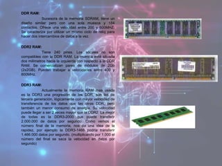 DDR RAM:
Sucesora de la memoria SDRAM, tiene un
diseño similar pero con una sola muesca y 184
contactos. Ofrece una velocidad entre 200 y 600MHZ.
Se caracteriza por utilizar un mismo ciclo de reloj para
hacer dos intercambios de datos a la vez.
DDR2 RAM:
Tiene 240 pines. Los sócales no son
compatibles con la DDR RAM. La muesca está situada
dos milímetros hacia la izquierda con respecto a la DDR
RAM. Se comercializan pares de módulos de 2Gb
(2x2GB). Pueden trabajar a velocidades entre 400 y
800MHz.
DDR3 RAM:
Actualmente la memoria RAM mas usada
es la DDR3 una progresión de las DDR, son las de
tercera generación, lógicamente con mayor velocidad de
transferencia de los datos que las otras DDR, pero
también un menor consumo de energía. Su velocidad
puede llegar a ser 2 veces mayor que la DDR2. La mejor
de todas es la DDR3-2000 que puede transferir
2.000.000 de datos por segundo. Como vemos el
número final de la memoria, nos da una idea de la
rapidez, por ejemplo la DDR3-1466 podría transferir
1.466.000 datos por segundo. (multiplicando por 1.000 el
número del final se saca la velocidad en datos por
segundo)
 
