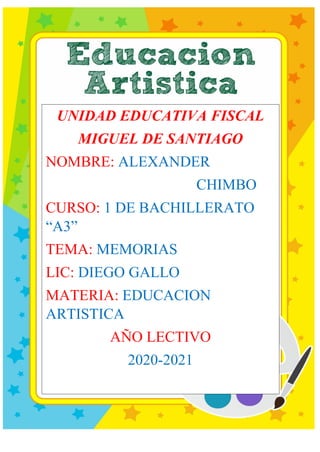 UNIDAD EDUCATIVA FISCAL
MIGUEL DE SANTIAGO
NOMBRE: ALEXANDER
CHIMBO
CURSO: 1 DE BACHILLERATO
“A3”
TEMA: MEMORIAS
LIC: DIEGO GALLO
MATERIA: EDUCACION
ARTISTICA
AÑO LECTIVO
2020-2021
 