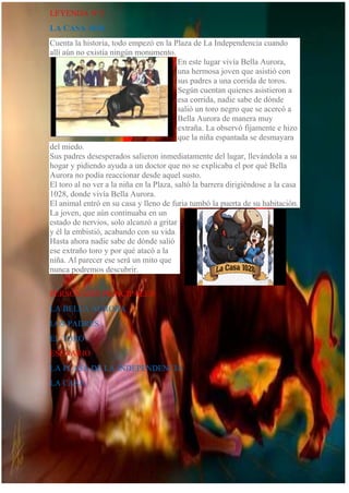 LEYENDA N°2
LA CASA 1028
Cuenta la historia, todo empezó en la Plaza de La Independencia cuando
allí aún no existía ningún monumento.
En este lugar vivía Bella Aurora,
una hermosa joven que asistió con
sus padres a una corrida de toros.
Según cuentan quienes asistieron a
esa corrida, nadie sabe de dónde
salió un toro negro que se acercó a
Bella Aurora de manera muy
extraña. La observó fijamente e hizo
que la niña espantada se desmayara
del miedo.
Sus padres desesperados salieron inmediatamente del lugar, llevándola a su
hogar y pidiendo ayuda a un doctor que no se explicaba el por qué Bella
Aurora no podía reaccionar desde aquel susto.
El toro al no ver a la niña en la Plaza, saltó la barrera dirigiéndose a la casa
1028, donde vivía Bella Aurora.
El animal entró en su casa y lleno de furia tumbó la puerta de su habitación.
La joven, que aún continuaba en un
estado de nervios, solo alcanzó a gritar
y él la embistió, acabando con su vida.
Hasta ahora nadie sabe de dónde salió
ese extraño toro y por qué atacó a la
niña. Al parecer ese será un mito que
nunca podremos descubrir.
PERSONAJES PRINCIPALES
LA BELLA AURORA
LOS PADRES
EL TORO
ESENARIO
LA PLASA DE LA INDEPENDENCIA
LA CASA
 