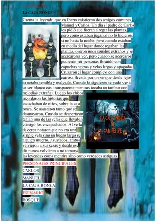 LEYENDA N°3
LA CAJA RONCA
Cuenta la leyenda, que en Ibarra existieron dos amigos comunes,
Manuel y Carlos. Un día el padre de Carlos
les pidió que fueran a regar las plantas,
pero como estaban jugando no lo hicieron,
si no hasta la noche, pero cuando estaban
en medio del lugar donde regaban las
plantas, oyeron unos sonidos extraños y se
acercaron a ver, pero cuando se acercaron
pudieron ver personas flotando con
capuchas negras y velas largas y apagadas.
Cruzaron el lugar completo con una
carrosa llevada por un ser que desde lejos
se notaba temible y malvado. Cuando lo siguieron se pudo ver a
un ser blanco casi transparente mientras tocaba un tambor con
melodías extrañas. Luego los chicos
recordaron las historias que
escuchaban de niños, sobre la caja
ronca. Se asustaron tanto que se
desmayaron. Cuando se despertaron
tenían una de las velas que llevaban
consigo los encapuchados. Al verla
de cerca notaron que no era una
simple vela sino un hueso largo de
alguien muerto. Asustados, ambos
volvieron a sus casas y desde ese
dia nunca volvieron a no tomarse
las leyendas como mentira sino como verdades antiguas.
PERSONAJES PRINCIPALES
CARLOS
MANUEL
LA CAJA RONCA
ESENARIO
BOSQUE
 
