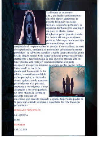 LEYENDA N°4
LA LLORONA
'La llorona' es una mujer
alta y estilizada cuyo atuendo es
de color blanco, aunque no es
posible distinguir sus rasgos
faciales. Los relatos populares, la
describen también como una mujer
sin pies, en efecto, parece
desplazarse por el piso sin rozarlo.
La llorona afirma que su eterno
penar se debe a que busca a un hijo
recién nacido que asesinó
arrojándolo al río para ocultar un pecado. Y en esta línea, es parte
de su penitencia, castigar a los muchachos que andan de amores
prohibidos: se sube a sus caballos y puede llegar a matarlos en un
helado abrazo mortal. Se la llama 'la llorona' porque sus gemidos
aterradores y penetrantes que se dice que grita ¿Dónde está mi
hijo? ¿Dónde está mi hijo?, son tan insistentes que hasta
enloquece a los perros, mientras deambula por las noches (sobre
todo cuando es noche de
plenilunio).La mayoría de los
relatos, la consideran señal de
malos presagios, un indicador
de mal agüero: puede acercarse
para enfermar a las personas,
empeorar a los enfermos o traer
desgracias a los seres queridos.
En otros relatos, la llorona se
presenta como un ser
inofensivo que necesita consuelo y ayuda, despertando piedad en
la gente que, cuando se acerca a consolarla, les roba todas sus
pertenencias.
PERONAJES PRINCIPALES
LA LLORONA
HIJOS
ESENARIO
LAS CALLES
 