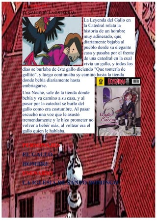LEYENDA N°5
EL GALLO DE LA CATEDRAL
La Leyenda del Gallo en
la Catedral relata la
historia de un hombre
muy adinerado, que
diariamente bajaba al
pueblo desde su elegante
casa y pasaba por el frente
de una catedral en la cual
vivía un gallo, y todos los
días se burlaba de éste gallo diciendo "Que tontería de
gallito", y luego continuaba sy camino hasta la tienda
donde bebía diariamente hasta
embriagarse.
Una Noche, sale de la tienda donde
bebía y va camino a su casa, y al
pasar por la catedral se burlo del
gallo como era costumbre. Al pasar
escucho una voz que le asustó
tremendamente y le hizo prometer no
volver a bebér más, al voltear era el
gallo quien le hablaba.
PERSONAJES
EL GALLO
HOMBRE
ESENARIO
LA IGLESIA DE SANTO DOMINGO
 