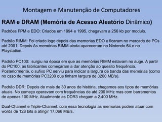Montagem e Manutenção de Computadores
RAM e DRAM (Memória de Acesso Aleatório Dinâmico)
Padrões FPM e EDO: Criados em 1994...