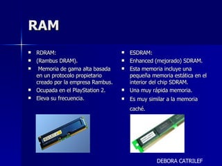 RAM RDRAM:  (Rambus DRAM). Memoria de gama alta basada en un protocolo propietario creado por la empresa Rambus. Ocupada en el PlayStation 2. Eleva su frecuencia.  ESDRAM:  Enhanced (mejorado) SDRAM. Esta memoria incluye una pequeña memoria estática en el interior del chip SDRAM. Una muy rápida memoria. Es muy similar a la memoria caché.   DEBORA CATRILEF 