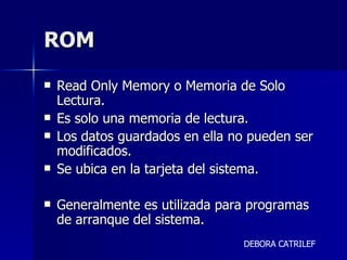 ROM  Read Only Memory o Memoria de Solo Lectura.  Es solo una memoria de lectura. Los datos guardados en ella no pueden ser modificados. Se ubica en la tarjeta del sistema. Generalmente es utilizada para programas de arranque del sistema. DEBORA CATRILEF 