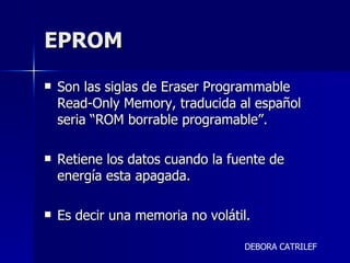 EPROM Son las siglas de Eraser Programmable Read-Only Memory, traducida al español seria “ROM borrable programable”.  Retiene los datos cuando la fuente de energía esta apagada. Es decir una memoria no volátil.  DEBORA CATRILEF 
