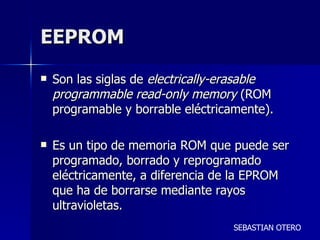 EEPROM  Son las siglas de  electrically-erasable programmable read-only memory  (ROM programable y borrable eléctricamente). Es un tipo de memoria ROM que puede ser programado, borrado y reprogramado eléctricamente, a diferencia de la EPROM que ha de borrarse mediante rayos ultravioletas.  SEBASTIAN OTERO 