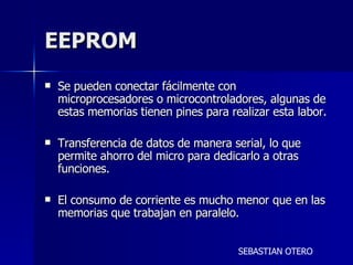 EEPROM Se pueden conectar fácilmente con microprocesadores o microcontroladores, algunas de estas memorias tienen pines para realizar esta labor. Transferencia de datos de manera serial, lo que permite ahorro del micro para dedicarlo a otras funciones. El consumo de corriente es mucho menor que en las memorias que trabajan en paralelo. SEBASTIAN OTERO 