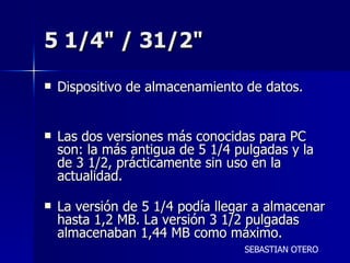 5 1/4" / 31/2"  Dispositivo de almacenamiento de datos. Las dos versiones más conocidas para PC son: la más antigua de 5 1/4 pulgadas y la de 3 1/2, prácticamente sin uso en la actualidad. La versión de 5 1/4 podía llegar a almacenar hasta 1,2 MB. La versión 3 1/2 pulgadas almacenaban 1,44 MB como máximo. SEBASTIAN OTERO 