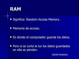 RAM Significa: Random Access Memory. Memoria de acceso. Es donde el computador guarda los datos. Pero si se corta la luz los datos guardados en ella se pierden. OSCAR MUNDACA. 
