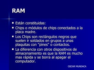 RAM Están constituidas: Chips o módulos de chips conectados a la placa madre. Los Chips son rectángulos negros que suelen ir soldados en grupos a unas plaquitas con "pines" o contactos. La diferencia con otros dispositivos de almacenamiento es que la RAM es mucho mas rápida y se borra al apagar el computador.  OSCAR MUNDACA 