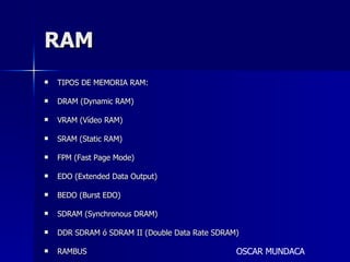 RAM TIPOS DE MEMORIA RAM: DRAM (Dynamic RAM) VRAM (Vídeo RAM) SRAM (Static RAM) FPM (Fast Page Mode) EDO (Extended Data Output) BEDO (Burst EDO) SDRAM (Synchronous DRAM) DDR SDRAM ó SDRAM II (Double Data Rate SDRAM) RAMBUS OSCAR MUNDACA 