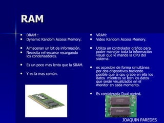 RAM DRAM : Dynamic Random Access Memory. Almacenan un bit de información. Necesita refrescarse recargando los condensadores. Es un poco mas lenta que la SRAM. Y es la mas común. VRAM: Video Random Access Memory. Utiliza un controlador gráfico para poder manejar toda la información visual que le manda la CPU del sistema. es accesible de forma simultánea por dos dispositivos haciendo posible que la cpu grabe en ella los datos  mientras se leen los datos que serán visualizados en el monitor en cada momento. Es considerada Dual ported. JOAQUIN PAREDES 