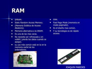 RAM SPRAM: Static Random Access Memory. (Memoria Estática de Acceso Aleatorio). Memoria alternativa a la DRAM. Es una de las mas caras. No necesita ser refrescada y en volátil ( pierde los datos cuando se apaga). su uso más común está en la en la memoria caché de los ordenadores. FPM: Fast Page Mode (memoria en modo paginado).  Es el diseño mas común. Y su tecnología es de rápido acceso. JOAQUIN PAREDES 