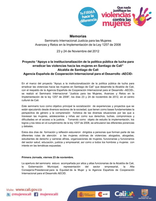 Memorias
                  Seminario Internacional Justicia para las Mujeres
            Avances y Retos en la Implementación de la Ley 1257 de 2008

                               23 y 24 de Noviembre del 2012


Proyecto “Apoyo a la institucionalización de la política pública de lucha para
      erradicar las violencias hacia las mujeres en Santiago de Cali”
                        Alcaldía de Santiago de Cali
 Agencia Española de Cooperación Internacional para el Desarrollo -AECID-


En el marco del proyecto “Apoyo a la institucionalización de la política pública de lucha para
erradicar las violencias hacia las mujeres en Santiago de Cali” que desarrolla la Alcaldía de Cali,
con el respaldo de la Agencia Española de Cooperación Internacional para el Desarrollo -AECID-,
se realizó el Seminario Internacional “Justicia para las Mujeres, Avances y Retos en la
Implementación de la ley 1257 de 2008”, los días 23 y 24 de noviembre de 2012, en el centro
cultural de Cali.

Este seminario tuvo como objetivo principal la socialización de experiencias y proyectos que se
están ejecutando desde diversos sectores de la sociedad, que tienen como bases fundamentales la
perspectiva de género y la comprensión holística de las diversas situaciones por las que a
traviesan las mujeres, adolescentes y niñas así como sus derechos, luchas, compromisos y
dificultades en el acceso a la justicia. Tomando como objeto de estudio la implementación, los
logros y los retos en el cumplimiento de la ley 1257 de 2008, se articularon las diferentes ponencias
y debates.

Estos dos días de formación y reflexión estuvieron dirigidos a personas que forman parte de las
diferentes rutas de atención a las mujeres victimas de violencias: abogados, abogadas,
estudiantes de derecho y carreras afines, organizaciones de mujeres, funcionarias y funcionarios
del sector salud, educación, justicia y empresarial; así como a todos los hombres y mujeres con
interés en las temáticas expuestas.



Primera Jornada, viernes 23 de noviembre.

La apertura del seminario estuvo acompañada por altos y altas funcionarias de la Alcaldía de Cali,
la    Gobernación      Municipal,    representación del     sector    empresarial,      la   Alta
Consejería Presidencial para la Equidad de la Mujer y la Agencia Española de Cooperación
Internacional para el Desarrollo AECID.
 