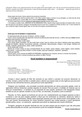 10
sofrimentos. Muitas vezes, apareciam pessoas que nem sempre foram muito ligadas a nós, mas que rezavam fervorosamente em nosso
benefício, enquanto que muitas outras pessoas, a quem devotamos grande estima, nunca - ou raramente - apareciam, para aliviar as
asperezas de nossos infortúnios..."
Através destes dois trechos, ficamos sabendo dois pormenores importantes:
1- O suicida sabe quem está lhe enviando preces. A Sra. Maura Javarini chegou a escrever na sua mensagem, os nomes das três únicas
pessoas que oraram por ela: o marido João, mais os senhores Antonio Marino e Farid Mussi.
Já Camilo Castelo Branco fala que a pessoa em oração aparece numa tela enquanto reza por eles.
2- As orações os auxiliam muito, colaborando com seu adiantamento e alívio. Quando nossas orações são feitas em benefício deles, há como
que uma pausa em suas agonias; conseguem uma atmosfera de paz em torno de si, conseguem se lembrar de Deus e orar. O único momento em
que o suicida tem trégua é quando alguém daqui da Terra lhes envia orações e pensamentos de paz.
Você que me lê também é responsável.
É responsável pela vida de seus familiares, vizinhos, amigos.
Como o futuro suicida pode não aparentar nenhuma tendência para este tipo de ato, o melhor seria que todos fossem
atingidos pela presente mensagem.
Salve uma vida! Salve muitas vidas!
Faça cópias desta mensagem. Se não puder fazer muitas, faça ao menos uma cópia e distribua entre seus patrões,
colegas de trabalho, clientes, funcionários, parentes, conhecidos, desconhecidos, amigos e não amigos. Distribua em
escolas, hospitais, penitenciárias, asilos, clubes recreativos.
Envie cópias pelo correio.
Mande por e-mail a todos os seus correspondentes de sua cidade, outras cidades, outras regiões, outros estados,
outros países.– e peça que eles mandem a outros amigos, peça que repassem, repassem, repassem.
Peça que seja lido.
Vamos todos, numa corrente de AMOR AO PRÓXIMO, trabalhando em conjunto, diminuir o número de suicídios.
Vamos fazer diminuir o número de almas que sofrem no Além-Túmulo.
Você também é responsável!
Cleunice Orlandi de Lima
Rua Armando Sales de Oliveira, 19-43;Centro
15130-000; Mirassol; SP,
Fone: (017) 3242-1437
Livros consultados:
1- Memórias de um Suicida — Yvone A. Pereira
2- Os Martírios dos Suicidas — Almerindo Martins de Castro
3- Vozes do Grande Além — Francisco Cândido Xavier
4- Estante da Vida — Francisco Cândido Xavier
"Cumpro o dever sagrado de falar tão somente as que sofrem e pensam em procurar descansar no
suicídio. Cumpro o dever de falar a verdade sobre o abismo que espera cada um dos ingênuos que procuram
se desviar dos sofrimentos terrenos, pela porta da morte espontânea."
"Imaginai uma localidade, uma povoação envolvida eternamente por densa penumbra gelada, onde se
aglomeram tétricos fantasmas suicidas erguidos do túmulo! Pois era assim a multidão de criaturas que eu
tinha por companheiros —e também eu, já esquecido do meu orgulho, pertencia a tão repugnante massa;
também eu era um réprobo; também eu era um feio, um alucinado, um pastoso como os demais!"
"Quando, na Terra, alguém se lembrava de orar por nós, imediantamente sua imagem aparecia na tela e
ouvíamos o som de suas orações pedindo a Deus que nos iluminasse os caminhos, dando-nos calma e
paciência para os sofrimentos. Muitas vezes apareciam pessoas que nem sempre foram muito ligadas a nós,
mas que oravam fervorosamente em nosso benefício enquanto que muitas pessoas a quem devotamos
grande estima, nunca - ou raramente - apareciam para aliviar as asperezas dos nossos infortúnios."
"Coragem, peregrino do pecado! Aprende de uma vez para sempre que és imortal e que não será pelas
portas desconhecidas do suicídio, que encontrará o porto da verdadeira felicidade..."
Camilo Castelo Branco
 