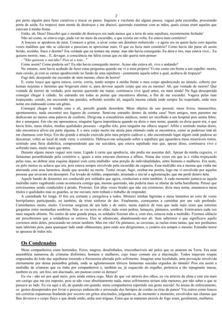 2
por perto alguém para fazer curativos e trocar os panos. Inquieto e vacilante dei alguns passos, vaguei pela escuridão, procurando
porta de saída. Eu tropecei num monte de destroços e me abaixei, querendo examinar com as mãos, quais coisas eram aquelas que
estavam à minha frente.
Então, ah, Deus! Descobri que o montão de destroços era nada menos que a terra de uma sepultura, recentemente fechada!
Não sei como, se estava cego, pude ver no meio da escuridão, o que existia em volta. Eu estava num cemitério!
A loucura se apoderou de mim. Comecei a gritar, a uivar como um demônio enfurecido - e agora era eu quem fazia coro àquelas
vozes malditas que não se calavam e pareciam se aproximar mais. O que eu fazia num cemitério? Como havia ido parar ali assim
ferido, sozinho, fraco e doente? Era verdade que eu tentara me matar, mas não havia conseguido. Eu dera o tiro, mas estava vivo... Eu
quisera morrer, mas... E, devagar, a consciência me falou coisas que eu não queria nem pensar:
- "Não quiseste o suicídio? Pois aí o tens..."
Como assim? Como poderia ser? Eu não havia conseguido morrer. Acaso não estava ali, vivo e andando?
No entanto, nem havia acabado de fazer estas perguntas quando me vi a mim próprio! Vi-me como em frente a um espelho: morto,
num caixão, já com as carnes apodrecendo no fundo de uma sepultura - justamente aquela sobre a qual, acabava de tropeçar!
Fugi dali, desejando me esconder de mim mesmo, cheio de horror!
E, como louco que agora estava, corria, corria, tendo sempre à minha frente o meu corpo apodrecendo no túmulo, coberto por
lesmas nojentas e famintas que brigavam entre si, para devorar aquele corpo que era eu mesmo! Ah, que vontade de morrer! Que
vontade de morrer de verdade, pois mesmo querendo me matar, continuava vivo igual antes, ou mais ainda! Na fuga desesperada
consegui chegar à cidade; fui entrando em todas as portas que encontrava abertas, a fim de me esconder. Vagava pelas ruas
tropeçando, caindo, me escorando nas paredes, sofrendo sozinho ali, naquela mesma cidade onde sempre fui respeitado, onde meu
nome era endeusado como um gênio.
Consegui chegar à minha casa e ali, percebi grande desordem. Meus objetos de uso pessoal, meus livros, manuscritos,
apontamentos, nada encontrei nos lugares de costume. Senti-me estranho dentro da minha casa! Nem amigos, nem parentes me
dedicavam ao menos uma palavra de conforto. Dirigi-me a consultórios médicos, tentei ser recolhido a um hospital pois sentia febre,
dor e amargura. Em vão me apresentava; ninguém ligava importância quando eu dizia o meu nome, quando eu dizia quem era, o que
havia feito, meus títulos, minhas qualidades pessoais - orgulho tolo, pois ninguém me olhava sequer! Aflito e sentindo muitas dores,
não encontrava alívio em parte alguma. E o meu corpo morto me atraía para otúmulo onde se encontrava, como se poderoso ímã ali
me chamasse com força. Era tão grande a atração exercida pelo meu próprio cadáver e, não encontrando lugar algum onde pudesse ao
descansar, voltei ao local de onde viera: o cemitério. Debrucei-me soluçando sobre a sepultura que aguardava meus miseráveis restos,
sentindo uma fúria diabólica, compreendendo que me suicidara, que estava sepultado mas que, apesar disso, continuava vivo e
sofrendo mais, muito mais que antes.
Durante alguns meses vaguei sem rumo. Ligado à carne que apodrecia, não podia me ausentar dali. Apesar da minha cegueira, vi
fantasmas perambulando pelo cemitério e, iguais a mim estavam chorosos e aflitos. Numa das vezes em que ia e vinha tropeçando
pelas ruas, ao dobrar uma esquina deparei com certa multidão: uma porção de individualidades, entre homens e mulheres. Era noite,
ou pelo menos eu achava que era, pois estava sempre envolvido pela escuridão da cegueira. Essa multidão era a mesma que vinha me
aterrando com seus lamentos, desde que acordei na morte. Tentei recuar, fugir, ocultar-me porém, logo me vi envolvido por aquelas
pessoas que uivavam em desespero. Fui levado de roldão, empurrado, arrastado e era tal a aglomeração, que me perdi dentro dela.
Aquele bando de dementes era conduzido por soldados que agora, conduziam a mim também. A cada momento juntava-se àquela
multidão outro vagabundo como acontecera comigo que, mesmo querendo, não poderia mais se afastar da turba barulhenta. Pensei que
estivéssemos sendo conduzidos à prisão. Protestei. Em altas vozes bradei que não era criminoso; dizia meu nome, enumerava meus
títulos e qualidades mas os guardas, se me ouviam, nem tinham o trabalho de responder.
A caminhada foi longa. O frio era cortante e enregelava a todos. Misturei minhas lágrimas e meus lamentos ao coro de vozes
horripilantes participando, eu também, da triste sinfonia de dor. Finalmente, começamos a caminhar por um vale profundo.
Caminhamos muito, muito. Cavernas surgiram de um lado e de outro, numa espécie de ruas que nada mais eram que estreitas
gargantas entre montanhas sombrias. Não se via terra no chão; tudo eram pedras, lamaçais, pântanos, sombras. Entrávamos cada vez
mais naquele abismo. No centro de uma grande praça, os soldados fizeram alto e, com eles, estacou toda a multidão. Fizemos silêncio
até percebermos que a soldadesca se retirava. Eles se afastavam, abandonando-nos ali. Sem sabermos o que significava aquilo
corremos atrás deles, procurando no retirar também. Mas em vão! Os pântanos, as cavernas, as ruelas eram tantas, que nos perdíamos
num labirinto pois, para quaisquer lado onde olhássemos, para onde nos dirigíssimos, o cenário era sempre o mesmo. Estranho terror
se apossou de todos nós.
Os Condenados
Meus companheiros eram horrendos. Feios, magros, desalinhados, irreconhecíveis até pelos que os amaram na Terra. Era uma
assembléia numerosa de criaturas disformes; homens e mulheres, cujo traço comum era a alucinação. Todos trajavam roupas
empastadas do lodo das sepulturas trazendo a fisionomia alterada pelo sofrimento. Imaginai uma localidade, uma povoação envolvida
eternamente por densa penumbra gelada, onde se aglomerassem tétricos fantasmas suicidas erguidos do túmulo! Pois era assim a
multidão de criaturas que eu tinha por companheiros e, também eu, já esquecido do orgulho, pertencia a tão repugnante massa;
também eu era um feio, um alucinado, um pastoso como os demais!
Eu via - não sei por qual meio, pois ainda estava cego. Mais do que ver através dos olhos, eu via através da alma e este era mais
um castigo que me era imposto, pois se não visse absolutamente nada, meus sofrimentos teriam sido menores, por não saber o que se
passava ao lado. Eu via aqui e ali, de quando em quando, meus companheiros repetindo seu gesto suicida! As ânsias do enforcamento,
os gestos desesperados por livrar o pescoço endurecido e arroxeado dos farrapos de cordas ou tiras de panos! Via outros como loucos
em correrias espantosas bradando por socorro em gritos alucinados, julgando-se, de momento a momento, envolvidos nas chamas que
lhes devorava o corpo físico e que desde então, ardia sem tréguas. Estes que se mataram através do fogo eram, geralmente, mulheres.
 
