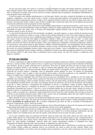3
Eis que viam outros ainda, com o peito ou o ouvido ou a garganta banhados em sangue. Oh! Sangue inalterável, permanente, que
nada conseguia estancar! Havia aqueles outros sufocando-se na bárbara asfixia do afogamento tentando nadar, à procura de socorro.
Estes se mostravam aos demais como na hora extrema do suicídio: ingerindo água aos gorgolejos, prolongando indefinidamente as
cenas da agonia! E havia ainda mais!
O leitor me perdoe estes detalhes desinteressantes ao seu bom gosto literário, mas úteis, servindo de advertência aos de caráter
impulsivo, condenados a viver neste século em que o suicídio se tornou uma quase epidemia. Não pretendo aliás, apresentar obra
literária para deleitar temperamentos artísticos. Cumpro o dever sagrado de falar tão somente aos que sofrem e pensam, quem sabe, em
procurar o descanso pelo suicídio. Cumpro o dever de falar a verdade sobre o abismo que espera cada um dos ingênuos que procuram
se desviar dos sofrimentos terrestres pela porta da morte espontânea.
E como eu dizia, havia mais ainda. Destacavam-se pela fealdade impressionante os que haviam procurado o olvido eterno sob as
rodas de um trem. Estes eram desfigurados, roupas em farrapos, cobertos por chagas sanguinolentas, carnes retalhadas, confusas, num
emaranhado de golpe sobre golpe, como se tivessem sido fotogrtafados naquele momento exato em que as rodas de ferro lhes
moessem as carnes, os ossos, as vísceras...
E, coisa incrível! Cada um de nós do Vale dos Suicidas, recordando - sem poder esquecer - as cenas violentas do momento em que
nos suicidáramos, criávamos os cenários e as cenas vividas em nossos últimos momentos na Terra. Estas cenas criadas por cada um ao
redor de si eram vistas por todos os outros, espalhando maior tragédia por toda parte. Assim víamos aqui e ali, suicidas balançando em
suas cordas; víamos no outro lado trens rápidos e barulhentos colhendo o infeliz que se atirava sob suas rodas - as carnes sendo
rasgadas e trituradas; os gritos tresloucados de dor, espanto e arrependimento tardio. Com a mente sempre voltada ao momento
sinistro, cada um de nós oferecia aos olhos dos demais, outras cenas: daquele que, relembrando o suicídio por afogamento, mostrava-
se a procura de ar, numa massa imensa de água! Homens e mulheres correndo desesperados - uns ensaguentados, outros torcendo-se
no meio das dores da morte por envenenamento, deixando à mostra as carnes corroídas pela droga ingerida. Outros mais a gritarem
por socorro em correrias desabaladas, traziam o pânico ainda maior que os demais - eram os incendiados que, como eterna bola de
fogo, passavam espalhando chamas e fumaça, fazendo os companheiros recuarem com medo que pudessem queimar-se ao seu contato.
Era a loucura coletiva! E, para coroar todos os sofrimentos, havia as penas morais. Ah, estas! Os remorsos, a saudade dos seres
amados, a vergonha!
O Vale dos Suicidas
E ali me vi aprisionado em região do Mundo Invisível, de panorama desolador composto por sombras e vales profundos, gargantas
tortuosas e cavernas sinistras. Dentro destas cavernas, os espíritos que foram homens uivavam qual malta de demônios enfurecidos,
como dementes, devido ao grande sofrimento que os martirizava. Neste local de aflições não havia um único arvoredo, nem bela
paisagem que pudesse distrair a vista torturada. A visão era cansativa pelas gargantas onde só existia o supremo Horror! O chão
coberto por matéria negra e mal cheirosa parecendo fuligem era imundo, pastoso, escorregadio. O ar pesado era asfixiante, gelado,
escurecido por nevoeiro espesso e ameaçador, como se tempestades eternas rugissem em torno. Os espíritos ali aprisionados
sufocavam ao respirar, como se aquele ar cheio de matérias nocivas iguais a cinza lhes invadissem as vias respiratórias. Era um
martírio, um suplício que o cérebro humano, habituado às claridades do sol, jamais pode entender.
Nunca o ar fresco da madrugada! Nem uma faixa azul do céu para ser contemplada! Nem a claridade do sol! Nem bandos de
andorinhas, nem cintilações das estrelas! Nunca, a primavera! Não havia ali nem haverá jamais nem paz, nem consolo, nem esperança;
tudo é marcado pela desgraça, miséria, assombro, desespero, horror! A dor que nada consola, a desgraça que nada ameniza, a tragédia
sem tranquilidade sem poder dormir, sem sonho, sem esperança! Não há céu, não há luz, não há sol, não há perfume, não há tréguas!
O que há é o choro convulsivo e insconsolável dos condenados! O que há é o assombroso "ranger de dentes", daquela sábia
advertência de Jesus! Oque há é a blasfêmia do miserável a se acusar a cada uma das dolorosas recordações. Há a loucura das
consciências chicoteadas pelo remorso! O que há é a raiva envenenada daquele que já não pode chorar, cansado do excesso de
lágrimas! O que há é o desapontamento, a surpresa aterradora de quem se sente vivo apesar de haver se atirado na morte! É a revolta, a
praga, o insulto, os corações que o monstruoso castigo transformou em feras! O que há é a alma ofendida, tudo envolvido em trevas! É
o inferno na mais horrenda exposição porque, além de tudo, existem cenas de animalidade, prática dos mais sórdidos instintos as
quais, me envovergonharia de contar aos meus irmãos, os homens!
Quem estaciona ali como eu estacionei, são grandes personalidades do crime. É a escória do mundo espiritual; apenas grupos de
suicidas que chegam todos os dias. São almas que vêm quase sempre da Espanha, Brasil, Portugal e colônias portuguesas da África,
infelizes necessitados do auxílio da prece. São os levianos irresponsáveis que, fartos da vida, se aventuram ao Desconhecido à
procura de "esquecimento e alívio", através do suicídio!
Não sei como são os trabalhos de correção para suicidas nos outros núcleos destinados ao mesmo fim. Sei apenas que fiz parte da
sinistra falange aprisionada nesse local pavoroso, cuja lembrança, até hoje, me faz sentir repugnância.
É bem possível que haja quem duvide da verdade que vai escrita nestas páginas. Dirão que é fantasia. Não os convidarei a crer.
Não é assunto que se imponha à crença. Mas se sabem raciocinar, que o façam! Eu os convido desejando, ardentemente, que não
queiram conhecer essa realidade através dos canais do suicídio, canais cheios de trevas aos quais me expus, eu mesmo.
Era eu, pois, presidiário dessa cova detestável do Horror! Ainda me sentia cego. Pelo menos achava que estava cego mas, na
verdade, minha cegueira era a inferioridade moral do Espírito distanciado da Luz. No entanto, apesar de cego, conseguia perceber o
que apresentasse de mau, feio, sinistro, imoral e obsceno pois, meus olhos conservavam visão suficiente para contemplar toda essa
escória. Eu, tendo bastante sensibilidade, sentia-me muito pior, porque experimentava também os sofrimentos dos outros
companheiros de aflições, desde que tudo o que um sentisse, se esparramava em cima dos outros.
Às vezes, aconteciam brigas brutais naqueles becos cheios de lama apodrecida onde se enfileiravam as cavernas que usávamos
como moradia. Sempre irritados por quaisquer motivos, nos atirávamos uns contra os outros em lutas violentas. Muitas vezes
ridicularizado e humilhado, eu me atirava como um selvagem contra os agressores e com eles, rolava na lama que nos servia de ceva
 