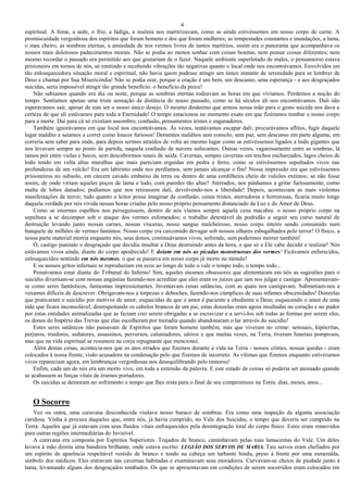 4
espiritual. A fome, a sede, o frio, a fadiga, a insônia nos martirizavam, como se ainda estivéssemos em nosso corpo de carne. A
promiscuidade vergonhosa dos espíritos que foram homens e dos que foram mulheres; as tempestades constantes e inundações, a lama,
o mau cheiro, as sombras eternas, a ansiedade de nos vermos livres de tantos martírios, assim era o panorama que acompanhava os
nossos mais dolorosos padecimentos morais. Não se podia ao menos sonhar com coisas bonitas, nem pensar coisas diferentes; nem
mesmo recordar o passado era permitido aos que gostariam de o fazer. Naquele ambiente superlotado de males, o pensamento estava
prisioneiro em tornos de nós, só emitindo e recebendo vibrações tão negativas quanto o local onde nos encontrávamos. Envolvidos em
tão enlouquecedora situação moral e espiritual, não havia quem pudesse atingir um único instante de serenidade para se lembrar de
Deus e chamar por Sua Misericórdia! Não se podia orar, porque a oração é um bem, um descanso, uma esperança - e aos desgraçados
suicidas, seria impossível atingir tão grande benefício: o benefício da prece!
Não sabíamos quando era dia ou noite, porque as sombras eternas rodeavam as horas em que vivíamos. Perdemos a noção do
tempo. Sentíamos apenas uma triste sensação de distância do nosso passado, como se há séculos ali nos encontrávamos. Dali não
esperávamos sair, apesar de este ser o nosso único desejo. O mesmo desânimo que armou nossa mão para o gesto suicida nos dava a
certeza de que ali estávamos para toda a Eternidade! O tempo estacionou no momento exato em que fizéramos tombar o nosso corpo
para a morte. Daí para cá só existiam assombro, confusão, pensamentos tristes e enganadores.
Também ignorávamos em que local nos encontrávamos. Às vezes, tentávamos escapar dali; procurávamos aflitos, fugir daquele
lugar maldito e saíamos a correr como loucos furiosos! Dementes malditos sem consolo, sem paz, sem descanso em parte alguma, em
correria sem saber para onde, para depois sermos atraídos de volta ao mesmo lugar como se estivéssemos ligados a ímãs gigantes que
nos levavam sempre ao ponto de partida, naquela confusão de nuvens sufocantes. Outras vezes, vagarosamente entre as sombras, lá
íamos por entre vielas e becos, sem descobrirmos sinais de saída. Cavernas, sempre cavernas em trechos encharcados, lagos cheios de
lodo tendo em volta altas muralhas que mais pareciam erguidas em pedra e ferro, como se estivéssemos sepultados vivos nas
profundezas de um vulcão! Era um labirinto onde nos perdíamos, sem jamais alcançar o fim! Nossa impressão era que estivéssemos
prisioneiros no subsolo, em cárcere cavado embaixo da terra ou dentro de uma cordilheira cheio de vulcões extintos; se não fosse
assim, de onde viriam aqueles poços de lama e lodo, com paredes tão altas? Aterrados, nos púnhamos a gritar furiosamente, como
malta de lobos danados; pedíamos que nos retirassem dali, devolvendo-nos a liberdade! Depois, aconteciam as mais violentas
manifestações de terror; tudo quanto o leitor possa imaginar de confusão, cenas tristes, aterradoras e horrorosas, ficaria muito longe
daquela verdade por nós vivida nessas horas criadas pelo nosso próprio pensamento distanciado da Luz e do Amor de Deus.
Como se enormes espelhos nos perseguissem, dentro de nós víamos sempre aquela cena macabra: o nosso próprio corpo na
sepultura a se decompor sob o ataque dos vermes esfomeados; o trabalho detestável da podridão a seguir seu curso natural de
destruição levando junto nossas carnes, nossas vísceras, nosso sangue malcheiroso, nosso corpo inteiro sendo consumido num
banquete de milhões de vermes famintos. Nosso corpo era carcomido devagar sob nossos olhares esbugalhados pelo terror! O físico, a
nossa parte material morria enquanto nós, seus donos, continuávamos vivos, sofrendo, sem podermos morrer também!
Ó, castigo punindo o desgraçado que decidiu insultar a Deus destruindo antes da hora, o que só a Ele cabe decidir e realizar! Nós
estávamos vivos ainda, diante do corpo apodrecido! E doíam em nós as picadas monstruosas dos vermes! Ficávamos enfurecidos,
enlouquecidos sentindo em nós mesmos, o que se passava em nosso corpo já morto no túmulo!
E os nossos gritos infernais se reproduziam em ecos ao longo de todo o vale o tempo todo, o tempo todo...
Pensávamos estar diante do Tribunal do Inferno! Sim, aqueles mesmos obsessores que alimentaram em nós as sugestões para o
suicídio divertiam-se com nossas angústias fazendo-nos acreditar que eles eram os juízes que iam nos julgar e castigar. Apresentavam-
se como seres fantásticos, fantasmas impressionantes. Inventavam cenas satâncias, com as quais nos castigavam. Submetiam-nos a
vexames difíceis de descrever. Obrigavam-nos a torpezas e deboches, fazendo-nos cúmplices de suas infames obscenidades! Donzelas
que praticaram o suicídio por motivos de amor, esquecidas de que o amor é paciente e obediente a Deus; esquecendo o amor de uma
mãe que ficara inconsolável; desrespeitando os cabelos brancos de um pai, estas donzelas eram agora insultadas no coração e no pudor
por estas entidades animalizadas que as faziam crer serem obrigadas a se escravizar e a servi-los sob todas as formas por serem eles,
os donos do Império das Trevas que elas escolheram por moradia quando abandonaram o lar através do suicídio!
Estes seres satânicos não passavam de Espíritos que foram homens também, mas que viveram no crime: sensuais, hipócritas,
perjuros, traidores, sedutores, assassinos, perversos, caluniadores, sátiros e que muitas vezes, na Terra, tiveram funerais pomposos,
mas que na vida espiritual se resumem na corja repugnante que mencionei.
Além destas cenas, acontecia-nos que os atos errados que fizemos durante a vida na Terra - nossos crimes, nossas quedas - eram
colocados à nossa frente; visão acusadora na condenação pelo que fizemos de incorreto. As vítimas que fizemos enquanto estivéramos
vivos repareciam agora, em lembranças vergonhosas nos desequilibrando pelo remorso!
Enfim, cada um de nós era um morto vivo, em toda a extensão da palavra. E este estado de coisas só poderia ser atenuado quando
se acabassem as forças vitais de éramos portadores.
Os suicidas se demoram no sofrimento o tempo que lhes resta para o final de seu compromisso na Terra: dias, meses, anos...
O Socorro
Vez ou outra, uma caravana desconhecida visitava nosso buraco de sombras. Era como uma inspeção de alguma associação
caridosa. Vinha à procura daqueles que, entre nós, já havia cumprido, no Vale dos Suicidas, o tempo que deveria ser cumprido na
Terra. Aqueles que já estavam com seus fluidos vitais enfraquecidos pela desintegração total do corpo físico. Estes eram removidos
para outras regiões intermediárias do Invisível.
A caravana era composta por Espíritos Superiores. Trajados de branco, caminhavam pelas ruas lamacentas do Vale. Um deles
levava à mão direita uma bandeira brilhante, onde estava escrito: LEGIÃO DOS SERVOS DE MARIA. Tais servos eram chefiados por
um espírito de aparência respeitável vestido de branco e tendo na cabeça um turbante hindu, preso à frente por uma esmeralda,
símbolo dos médicos. Eles entravam nas cavernas habitadas e examinavam seus moradores. Curvavam-se cheios de piedade junto à
lama, levantando alguns dos desgraçados tombados. Os que se apresentavam em condições de serem socorridos eram colocados em
 