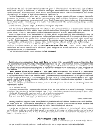 5
macas e levados dali. Uma voz que não sabíamos de onde vinha guiava os espíritos socorristas para este ou aquele lugar, onde havia
um de nós em condições de ser socorrido. As macas eram levadas para dentro de veículos que acompanhavam a expedição. Estes
veículos se pareciam a pequenas diligências brancas puxadas por cavalos também brancos, tão belos, que despertariam nossa atenção
caso estivéssemos em condições de notar alguma coisa além de nossas desgraças.
Depois de busca cuidadosa por todo o Vale, os estranhos visitantes se retiravam, enquanto gritávamos por socorro nos sentindo
desprezados, sem entender o motivo pelo qual deveríamos permanecer naquele sofrimento. Suplicávamos justiça e compaixão;
ficávamos revoltados, exigindo que nos deixassem seguir com os demais. Os caravaneiros não respondiam, nem faziam qualquer gesto
para nos atender e, então, o coro hediondo de uivos, os gritos vibravam dolorosamente pelas ruas lamacentas parecendo que a loucura
coletiva havia atacado os presos miseráveis!
E assim ficávamos... por quanto tempo? Oh, Deus Piedoso! Por quanto tempo ainda?
Num dia, senti-me tão profundamente cansado pelas torturas, tão fraco, como que desmaiado. Eu e muitos outros estávamos em
situação idêntica, incapazes de resistir por mais tempo. Necessitávamos descansar e esta urgência nos obrigou a ficar amontoados nas
cavernas úmidas e escuras. Ali nos achávamos quando o rumor daquelas carruagens de socorro nos chegou até os ouvidos.
Apesar do cansaço que nos invadia, saímos para a rua. As vielas e praças já estavam superlotadas pelos condenados que, como das
outras vezes que éramos visitados por aquela caravana, punham-se a bradar mais alto procurando despertar a atenção dos socorristas.
A caravana estacionou na praça imunda. Desceu o pelotão com enfermeiros e o chefe, sempre de avental branco, turbante com
esmeralda e distintivo de médico. Começaram o reconhecimento dos que seriam levados. No ar, aquela voz que não se sabia de onde
vinha, chamando os suicidas pelo nome, ou indicando onde se encontravam os que já haviam cumprido seu tão tenebroso castigo.
De súbito, ouvi meu nome! Eu seria libertado! Entre lágrimas, subi os degraus do veículo indicado. Entrei na carruagem
confortável, onde se lia mesmo lema que se via na bandeira: LEGIÃO DOS SERVOS DE MARIA. Depois, o estranho comboio se pôs a
caminhar e me pus a chorar, ouvindo o coro de blasfêmias, a gritaria desesperada dos infelizes que ficavam. A cerração cinzenta que
contemplei durante anos foi ficando para trás.
Deus misericordioso! Eu estava saindo, finalmente, do Vale dos Suicidas!
Os sofrimentos do romancista português Camilo Castelo Branco não terminam aí. Nem seu relato de 568 páginas em letras miúdas. Este
livreto que está em suas mãos é um resumo das primeiras 56 páginas do mesmo livro. Este é um apanhado muito resumido, somente o começo de
tudo. Aqui, as setenças estão na ordem direta, fatos na ordem cronológica, palavras de fácil entendimento. É apenas uma adaptação resunida dos
fatos principais. O relato completo sem cortes, com palavras do próprio suicida Camilo estão no livro "Memórias de Um suicida", psicografado por
Yvone A. Pereira.
CAMILO FERREIRA BOTELHO CASTELO BRANCO, o Camilo Castelo Branco nasceu em Lisboa aos 16 de março de 1825 e matou-se em
São Miguel de Seide, com 65 anos de idade. Obsediado, pessimista, dono de grande inteligência e cultura, um dos maiores escritores portugueses,
foi acometido por uma doença nos olhos que, aos poucos, o levou a cegueira completa. Consultou vários médicos e, no dia 1º de junho, de 1890 foi
consultado, em sua própria residência, por renomado especialista. Sem poder arrancar do médico a verdade sobre a doença, Camilo ficou à escuta
enquanto o oculista dava sua opinião à esposa dele, Ana Plácido. Foi então que o escritor ficou sabendo que sua cegueira era um caso perdido.
Voltou ao quarto e deu um tiro no ouvido.
A idéia de suicídio perseguia Camilo fazia muito tempo e, prova disso, é a carta que deixou datada de três anos antes! Eis alguns trechos de
sua extensa carta de adeus:
"26 de novembro de 1886
Meus padecimentos estão se complicando e levando-me ao suicídio. Esta vontade de me matar vem de longe. E creio que,
no momento supremo, não terei a firmeza suficiente para escrever estas linhas. Escrevo-as hoje, antecipando-me à hora final.
Minha vida foi muito infeliz e quem me conhece, não deve chorar minha morte.
Quando se ler este papel, já estarei gozando as primeiras horas de repouso.
Não deixo nada. Deixo um exemplo. Seja bom e virtuoso, quem o puder ser.
Camilo Castelo Branco."
Mas, longe de encontrar o repouso que a si mesmo prometera, o pobre escritor encontrou remorsos, sofrimentos, dores, visões aterradoras,
num cenário infernal, sem o mínimo descanso. Mais de vinte anos depois da morte, depois de sofrer no horripilante local onde padeceu as mais
negras misérias, passou a mandar mensagens psicografadas para a Terra. Eis um trecho de uma de suas cartas:
"Peço aos que me lerem que acreditem no que digo, sem experimentar. O desastre será irremediável se fizerem o mesmo
que fiz. Aceitem a vida tal como ela é. Aceitem as dores, a cegueira, as deformações, os aleijumes, o desespero, a desgraça, a
fome, a desonra, a lama. Tudo, tudo de mau, de injusto que a Terra possa dar são coisas excelentes em comparação ao que
terão, no caminho do suicídio."
Outros trechos sobre suicídio
do livro: "O Martírio dos Suicidas", de Almerindo Martins de Castro.
"Eu, que me matei porque não podia viver sem ele, tenho de viver sem ele, porque me matei!" (Júlio César Machado)
 