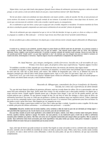 6
"Sejam fortes, vocês que estão lendo estas páginas! Quando forem vítimas do sofrimento, procurem afugentar a idéia de suicídio
porque, se nele caírem, aí sim será aberto diante de seus pés, o mais tenebroso inferno!" (Dr. Raul Martins)
"Eu fui um destes. Cada nova desilusão me fazia alimentar com maior carinho, a idéia do suicídio. Por fim, já nem precisava de
novos motivos. Eu mesmo os inventava, naquela vontade de me torturar. E escondia de todos o meu desjo louco de morrer, com
receio que convencessem do contrário. Cedi a esta covardia e suporto agora, as consequências...
Ah, se soubessem os que me lêem, o preço que se paga por esta covardia, ninguém se suicidaria. Os maiores martírios da Terra
são doces consolações quando comparados aos mais suaves sofrimentos de um suicida!" (Antero de Quental)
"Não sei de sofrimento que seja comparável ao que se vive no Vale dos Suicidas. Lá ruge-se, geme-se, chora-se, soluça-se, ulula-
se, pragueja-se, maldiz-se. Não existe paz — só trevas. E que trevas, meu Deus! Que trevas!" (Camilo Castelo Branco)
Eu não acreditava que a alma continuasse viva depois que o corpo estivesse morto. Grande engano! (Mousinho de Albuquerque)
A morte em si, natural ou por acidente, quando chega no prazo fixado por DEUS nada tem de aterrador, se a pessoa cumpriu a
sua missão na Terra. Não acontece o mesmo com os que se matam - não importa quem hajam sido na Terra, não importam
diplomas, títulos, religião a que tenham pertencido. O suicídio é sempre cobrado de maneira muito amarga. Nunca se ouviu falar de
um suicida que tenha "virado santo", ou que haja "ganhado o céu". As notícias que nos chegam dos que se matam é sempre um
rosário de dores, lamentações e remorsos. Vejamos alguns resumos simplifcados e adaptados de depoimentos:
Dr. Raul Martins - juiz íntegro, inteligente, católico fervoroso. Suicídio em 21 de novembro de 1920.
Trinta e três meses após, ele próprio conta suas experiências. Vejamos alguns trechos:
"O candidato a suicídio se ilude, supondo que vai se libertar das dores, das tristezas, das misérias. Que trágica ilusão!
Eu também me enganei e, longe de diminuir o sofrimento, ele aumentou e se tornou muito mais profundo aqui no espaço onde não
há noite nem dia, onde não se pode dormir, pelo menos. São milhões de desgraçados que, como eu, se debatem nas trevas da
amargura; amargura que, além de tudo é inútil, porque ninguém morre. Aqui, se vive, mais vivo que nunca. Aqui, sim, se sofre!
Sejam fortes vocês, que estão lendo estas páginas! Quando forem vítimas do sofrimento, afugentem a idéia do suicídio porque se
nele caírem, será aberto diante seus pés, o mais tenebroso inferno!"
Mousinho de Albuquerque, comandante das forças triunfantes de Chaimite.
Suicida, nos conta suas experiências de além túmulo:
"Eu, que não tremi diante de milhares de guerreiros africanos, senti-me covarde diante da velhice. Ela ia se aproximando e não me
sentia forte para enfrentá-la. Quis fugir. Sentia medo feito criança. Eu não acreditava que a alma podia continuar viva depois que o
corpo estivesse morto. Grande engano! Quando pensei que o descanso fosse chegar, o que veio foi tão grande martírio, que não
existem palavras que o definam. Eu que pensava escapar da luta, fui cair bem no meio dos inimigos e estava cheio de dores, em
sofrimentos horrorosos! Era como se a bala que me perfurou o cérebro não acabasse nunca sua trajetória terrível. Tinha a impressão
que o eco do tiro, aumentado muitas vezes, jamais eu fosse parar de ouvir. E os remorsos! Estes, queimavam como ferro em brasas. Eu
me punha a correr e gritar feito louco. Mas ninguém me via, nunguém me ouvia.
Hoje eu te falo, amigo a quem nunca conheci na Terra. Falo e sabes que digo a verdade. Acautela-te contra o orgulho. Ele faz amar
a vaidade, pela porta dos últimos sofrimentos — os sofrimentos mais pavorosos — o suicídio."
Comentário: Mousinho, lendário herói de tantas batalhas, achou romântica a idéia de matar-se para não ser derrotado por inimigo algum —
nem pela Morte.Não esperaria por ela; iria ele mesmo ao seu encontro, para não ser derrotado nunca.
Das suas falas, ressalta um ponto muito significativo: como soldado ele foi áspero, violento, cruel. Matou e mandou matar muita gente. Semeou
horrores, espalhou misérias, lágrimas e sangue. No entanto, nas suas palavras, no seu testemunho após a morte não se refere a sofrimentos
causados pelas maldades que praticou. Não falou uma única vez em angústias ocasionadas pelo sangue alheio que espalhou. Mas se queixa do
suicídio. Seus sofrimentos todos foram provocados pela morte espontânea e não pelas mortes que causou. Este ponto é revelador: o suicídio é
cobrado milhares de vezes mais que os assassinatos que se possa cometer.
Aqui, outro tipo de horror que pode acontecer ao suicida: ficar ligado ao corpo sem poder se mover, sentindo toda a decomposição
da carne, sentindo a dor de milhões de mordidas de vermes em todas as partes do corpo. Olhos, nariz, boca, ouvidos sendo comidos
aos poucos, em meio a dores terríveis como alfinetadas; o cheiro da carne podre, até que ela se deteriore, até que seja consumida
completamente.
 