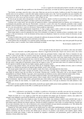 7
O caso a seguir foi narrado pelo próprio suicida a um amigo
pedindo-lhe que publicasse tão dramática exposição, servindo de alerta a quem pensa em suicídio:
"Sou Jacinto, seu amigo, morto há vinte e cinco anos. Matei-me com um tiro nos miolos. Lembra-se de mim? Na véspera de meu
suicídio estive no seu escritório e contei-lhe sobre minha vontade de acabar com a vida. Você me aconselhou mas seus conselhos, tive
a loucura de não seguir. No dia seguinte, matei-me. Venho agora, dizer-lhe o que é o suicídio e pedir-lhe que escreva e publique tudo,
para alertar aos outros loucos que têm em mente, a idéia de fugir da vida.
No dia em que me matei estava desesperado e você sabe os motivos. Ajeitei o revólver no céu da boca. Dei o tiro, mas verifiquei
ainda estar vivo, sentindo dores agudas e ouvindo os gritos dos meus familiares — mas não podia me mover.
Continuei com o corpo morto, mas sem poder me separar do cadáver. Assim paralisado assisti aos funerais, ouvi os lamentos e as
recriminações dos presentes, pelo meu ato. Horrorizado, vi fecharem o caixão sobre mim. Fui conduzido, assistindo a tudo e sempre
sentindo a dor do ferimento na boca. Carregaram-me ao cemitério, enterraram-me e me deixaram sozinho. Senti a sufocação do fundo
da cova, mas não podia fazer o mais leve movimento. Estava colado ao corpo morto!
As dores que sentia eram fabulosamente insuportáveis. E, logo a seguir, passei a sentir o cheiro do corpo apodrecendo. Senti a
mordedura dos vermes, milhões de mordidas ao mesmo tempo, por todo o corpo. Dores incríveis!
Muito tempo depois a carne foi separando dos ossos, foi se acabando e eu sempre ali, sentindo as dores e assistindo a tudo. A sede,
a fome e o frio me torturavam. A dor do ferimento da boca nunca me abandonou. Jamais tive um único minuto de descanso, em que
pudesse dormir.
O jazigo foi aberto duas ou três vezes para a colocação de cadáveres de pessoas da família. De quem? Nunca pude saber, porque
não conseguia ao menos ir olhar quem estava enterrado ao meu lado.
Nestes últimos dias, fui libertado! Vou continuar minha condenação em outro lugar. Antes disso, aqui estou para pedir-lhe que diga
aos que sofrem, o que é o suicídio. Esta é minha contribuição ao mundo.
Rio de Janeiro, outubro de 1917."
Srª F. suicida no Rio de Janeiro, aos trinta e dois anos de idade.
Deixou o marido e um filho pequenino. Matou-se ingerindo formicida. Depois de catorze anos, ela conta:
"Logo que a morte aconteceu, eu não podia mover um dedo mas permaneci lúcida o tempo todo. Ouvia os lamentos do meu
marido e o choro do meu filho. Os remorsos vieram logo em seguida. Quando o corpo saiu para o necrotério tentei permanecer em
casa, mas não pude. Era como se estivesse amarrada ao cadáver. Chorando feito louca, notei estar sendo levada a uma mesa, para
autópsia. Vi-me sem roupa, completamente nua e tremi de vergonha. Vergonha e terror ao ver dois homens me abrindo a barriga, sem
a menor cerimônia. Não sei o que doía mais: se a vergonha por ver-me sem roupas em frente a estranhos que me retalhavam, ou se a
dor que sentia a cada golpe do instrumento cortante que me rasgava a carne. Eu, que horas antes estava no conforto da minha casa,
tive de suportar as duchas de água fria nos órgãos expostos, igual a um porco morto.
Assisti ao meu próprio enterro, com um terror difícil de ser imaginado. Depois, senti-me embaixo da terra, como se estivesse
enterrada viva. Debatia-me querendo sair daquele lugar abafado, escuro e cheio de lodo.
Não sei por quanto tempo estive na cela do sepulcro vendo, hora a hora, a decomposição dos meus restos.
Depois de muito, muito tempo, consegui me levantar. Estava com fome, com sede, fraca e machucada. Nisso, me vi cercada por
uma legião de espíritos maus que me deram voz de prisão. Disseram que o suicídio é falta grave, que eu seria julgada e deveria
acompanhá-los ao tribunal. Obedeci. Logo após, estava encarcerada em tenebrosa caverna, onde já choravam muitas outras vítimas.
Aqueles malfeitores abusaram de mim, da minha condição de mulher, sem noção alguma de respeito ou piedade.
Só depois de muito tempo, depois de muito remorso, choro e oração, obtive o socorro dos espíritos elevados que me internaram em
lugar de tratamento. Após me sentir melhor, pedi permissão para visitar minha casa, marido e filho. Mas, tremenda surpresa! Eu, que
me matei por ciúmes do meu marido, vi-o casado outra vez, justamente com a rival que eu detestava! Em nada adiantou o meu
suplício!
Sofri muito em meu orgulho abatido. Hoje porém, já percebo que aquela mulher possui muitas qualidades. Eu a amo como se ama
a uma irmã e a agradeço por dar ao meu filho, os carinhos que me recusei a dar."
Luís Alves, enfermeiro sem família. A solidão e a pobreza o levaram ao suicídio com um tiro no coração, aos
trinta anos de idade. Depois de vinte e seis anos, ele relata seus padecimentos. Eis alguns trechos:
"Depois da morte me vi vivo, ligado ao corpo! Por não ter parentes nem amigos que me fizessem o enterro, meu cadáver foi
entregue como indigente a uma Escola de Medicina, servindo de cobaia aos estudantes, futuros médicos.
Como já disse, minha alma estava ligada ao corpo. Eu tentava me afastar, mas continuava colado à carne sentindo tudo o que se
passava com o cadáver, como se estivesse vivo. Meu corpo levantou grande curiosidade, porque meus tecidos, músculos, vísceras e
pele tinham aspecto diferente dos demais cadáveres. Dezenas de médicos estudavam o meu corpo e se sentiam indecisos, dizendo que
ele era mais consistente, mais vivo, não se deteriorava com a mesma facilidade com que estavam acostumados a ver. Não sabiam eles
que a minha presença constante era quem mantinha meu corpo com aquele aspecto.
Ninguém da Terra pode calcular o martírio de um espírito preso ao corpo sendo indefinidamente molestado como eu o fui, por
aqueles estudiosos de Anatomia. Fui aberto, cortado, retalhado em todos os órgãos, em cada centímetro de pele. Eu gritava de dor,
chorava, reclamava, mas não me ouviam, nem sabiam que eu estava aí. Eu escutava o que diziam a meu respeito; alguns, tinham
palavras de carinho para comigo, e outros me sacudiam de vergonha e sofrimento, com pensamentos, gestos e palavras que me
ofendiam e feriam minha triste nudez.
 