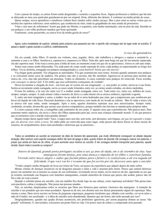 8
Com o passar do tempo, as carnes foram sendo desgastadas e somente o esqueleto ficou. Alguns professores e médicos que haviam
se afeiçoado ao meu caso particular guardaram-no por ser original, firme, diferente dos demais. E continuei na minha prisão de ossos.
Quase sempre, novos aprendizes e estudiosos vinham fazer estudos sobre minha carcaça. Mas o pior eram as outras visitas que eu
recebia dos espíritos inferiores, seres satânicos, que zombavam de mim, rindo às gargalhadas do meu estado de prisioneiro.
Vinte e seis anos de sofrimento! Assim que pude me libertar, o esqueleto, sem minha sustentação, caiu no piso da sala, fazendo-se
em pedaços; e um velho professor mandou que fosse queimado.
Finalmente, como passarinho, eu estava livre da minha gaiola de ossos!"
Agora, outra modalidade de suplício, relatada pelos próprios que passaram por ele: o espírito não consegue sair do lugar onde se suicidou. E
passa a repetir o gesto suicida e a sofrê-lo, indefinidamente.
O caso da quitandeira
Ela era casada, tinha filhos. O marido era violento, mau, jogador, ébrio, não trabalhava e obrigava a esposa a sustentá-lo, a
sustentar a casa e os filhos. Insultava-a, espancava-a, espancava os filhos. Num dia, após uma briga em que foi novamente espancada,
ela não suportou mais. Feito louca correu para a linha do trem, no momento exato em que ele se aproximava. Atirou-se sob suas rodas.
Sentiu suas carnes sendo dilaceradas. Viu cada parte do corpo sendo separada do resto, cada pedaço se esparramando ao longo dos
trilhos. Viu-se desfeita, esmagada em pedaços ensanguentados e, coisa horrível! Sentia que não morria!
Viu chegar gente gritando. Viu chegarem as autoridades. Viu que examinavam seus restos. Assistiu quando juntaram seus pedaços
e os colocaram numa caixa de madeira. Ela gritava mas não a ouviam, não lhe atendiam. Agarrava-se às pessoas para mostrar que
estava ali, viva, mas não percebiam sua presença. Todos se afastaram. A caixa contendo seus pedaços foi removida. Ficou sozinha,
sem conseguir se afastar dali. E foi então, que seus sofrimentos começaram, de verdade!
Ouviu novamente a chegada do trem - um trem que só existia em sua imaginação - e, sem poder se conter, atirou-se à sua frente.
Sentiu-se novamente sendo esmagada, ouviu os ossos sendo triturados outra vez, as carnes sendo cortadas, em dores medonhas.
O trem foi embora, e lá veio ele outra vez! E a mulher sendo esmagada, outra vez. Tudo outra vez, outra vez, milhões de vezes,
sempre, sempre, sempre. A cada minuto vinha o monstro de ferro e a cada minuto ela se atirava embaixo, repetindo a agonia.
E, entre um trem imaginário e outro, a mulher via ao redor de si seres hediondos que riam, que a empurravam, que zombavam por
haver ela fugido da vida física. Pareciam demônios e ela se apavorava, com medo de ser levada ao inferno. Mas lá vinha o trem e ela
se atirava sob suas rodas, sendo esmagada. Após o trem, aqueles demônios repetiam seus atos aterrorizantes. Sempre rindo,
zombando, uivando, diziam-lhe que seriam seus eternos companheiros, porque também eles haviam se matado pelas próprias mãos.
E o trem a passar sobre ela, a esmigalhar cada centímetro de seu corpo. E aqueles seres que a perturbavam. Não parava mais. Para
aumentar tantos suplícios, ela ouvia o choro dos filhos espancados pelo pai, ouvia suas crianças chamando mamãe. E ela que pensava
que os tormentos com o marido eram grandes demais!
Quanto tempo durou aquilo tudo? Anos. Longos anos sem dia, sem noite, sem descanso, sem tréguas, até que foi esgotado o tempo
que ela deveria viver sobre a terra. Só então pôde ser removida para outro lugar, onde passou das dores físicas às dores morais do
remorso, do arrepedimento; dores mais profundas e dolorosas que as anteriores...
Todos os candidatos ao suicídio se enamoram da idéia de maneira tão apaixonada, que muito dificilmente conseguem se afastar daquela
tentação. Mas nenhum outro espírito conseguiu definir tão bem tal apego à idéia, quanto Antero de Quental. Ele conseguiu colocar em palavras, o
prazer que sentia em fazer-se de vítima, só para aumentar seus motivos ao suicídio. E ele consegue também transportar para palavras, aquela
dúvida: Quem mata é covarde ou corajoso?
Antero de Quental, grande poeta português sucidou-se aos 49 anos de idade, em 11 de setembro de 1891. Suas
amarguras foram muitas, pois uma doença o impedia de ter filhos e constituir família.
Vivendo entre moços alegres e sadios que faziam planos para o futuro e os realizavam, a ele era negada tal
felicidade. O que você vai ler é resumo do que foi escrito por ele, dezesseis anos após o suicídio.
"Venho cumprir minha obrigação de levar aos tristes da Terra, um pouco da experiência que adquiri depois de tanto sofrer.
Muitas vítimas de doenças incuráveis ou de desgostos passam a odiar a vida e anseiam pela morte. Parece que sentem doloroso
prazer em aumentar em si mesmos as causas do seu sofrimento, inventando novos males, novos motivos de dor, agarrando-se aos que
já existem, mostrando sua fraqueza com lamentos amargurados, criando atmosfera de tristeza que parece não acabar, parece não ter
fim a não ser com a morte.
Quando o sofredor pensa em suicídio, este ato maldito fica desde logo na sua cabeça, como esperança sorridente! Não pensa mais
com paciência, calma e resignação. Não pensa nas pessoas amadas.
Nós, os suicidas, desprezamos todos os recursos que Deus nos forneceu para sairmos vitoriosos das amarguras. A tentação do
suicídio é um pesadelo que nos toma acordados. Apossa-se de nós, nos domina sem nos deixar pensamento algum de esperança. Mas,
mesmo a estes, Deus envia socorro na forma de pequenas esperanças, pequenos incidentes que, olhados com carinho, ver-se-ia neles a
mão do Criador, nos auxiliando - e a idéia do suicídio seria abandonada. Quantos que me lerem, não terão passado por isso?
Desgraçadamente, quando tais ajudas divinas acontecem, nós preferimos ignorá-las, por serem pequenas demais ao nosso "tão
grande" sofrimento. E, desvairados, colocamos um ponto final na vida. Um pouco mais de calma e a tempestade teria passado.
 