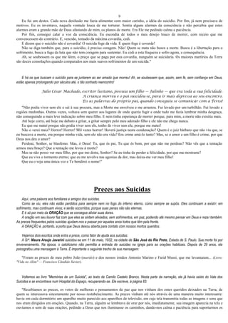 9
Eu fui um destes. Cada nova desilusão me fazia alimentar com maior carinho, a idéia do suicídio. Por fim, já nem precisava de
motivos. Eu os inventava, naquela vontade louca de me torturar. Sentia alguns alarmes da consciência e não percebia que estes
alarmes eram a grande mão de Deus afastando de mim, os planos de morte. Era Ele me pedindo calma e paciência.
Por fim, consegui calar a voz da consciência. Eu escondia de todos o meu desejo louco de morrer, com receio que me
convencessem do contrário. E, vencido, tomado da máxima covardia, cedi.
E dizem que o suicídio não é covardia! O suicida foge da vida. E quem foge é covarde!
Não se diga também que, para o suicídio, é preciso coragem. Não! Quem se mata não busca a morte. Busca é a libertação para o
sofrimento, busca a fuga da luta que não tem coragem para sustentar. Eu cedi a esta fraqueza e sofro agora, a consequência.
Ah, se soubessem os que me lêem, o preço que se paga por esta covardia, nunguém se suicidaria. Os maiores martírios da Terra
são doces consolações quando comparados aos mais suaves sofrimentos de um suicida."
E há os que buscam o suicídio para se juntarem ao ser amado que morreu! Ah, se soubessem que, assim, sem fé, sem confiança em Deus,
estão apenas prolongando por séculos até, o tão sonhado reencontro!
Júlio César Machado, escritor lusitano, possuía um filho — Julinho — que era toda a sua felicidade.
A criança morreu e o pai suicidou-se, para ir mais depressa ao seu encontro.
Eis as palavras do próprio pai, quando conseguiu se comunicar com a Terra!
"Não podia viver sem ele e saí à sua procura, mas a Morte me envolveu e me arrastou. Fui levado por um turbilhão. Fui levado a
regiões medonhas. Outras vezes, voltava sem querer aos lugares de onde queria fugir e onde tudo me fazia lembrar minha desgraça,
não conseguindo a mais leve indicação sobre meu filho. E nem tinha esperança de morrer porque, para mim, a morte não exisitia mais.
Até hoje corro, até hoje me debato a gritar, a gritar sempre pelo meu adorado filho e ele não me chega nunca.
Eu que me matei porque não podia viver sem ele, tenho de viver sem ele, porque me matei!
Não o verei mais? Horror! Horror! Mil vezes horror! Haverá justiça nesta condenação? Quem é o juíz bárbaro que não viu que, se
eu buscava a morte, era porque minha vida, sem ele não era vida? Era crime amá-lo tanto? Mas, se o amor a um filho é crime, por que
Deus nos deu o amor?
Perdoai, Senhor, se blasfemo. Mas, ó Deus! Tu, que és pai, Tu que és bom, por que não me perdoas? Não vês que a tentação
armou meu braço? Que a tentação me levou à morte?
Mas se não posso ver meu filho, por que mo deste, Senhor? Se eu tinha de perder a felicidade, por que ma mostraste?
Que eu viva o tormento eterno; que eu me revolva nas agonias da dor, mas deixa-me ver meu filho!
Que eu o veja uma única vez e Te bendirei o nome!"
Preces aos Suicidas
Aqui, uma palavra aos familiares e amigos dos suicidas.
Como se viu, eles não estão perdidos para sempre nem no fogo do inferno eterno, como sempre se supôs. Eles continuam a existir; em
sofrimento, mas continuam vivos; e serão socorridos, porque suas penas não são eternas.
E é só por meio da ORAÇÃO que se consegue aliviar suas dores.
A oração em seu louvor faz com que eles se sintam aliviados, sem sofrimentos, em paz, podendo até mesmo pensar em Deus e rezar também.
As preces frequentes pelos suicidas ajudam-nos a passar por aqueles anos todos que têm pela frente.
A ORAÇÃO é, portanto, a porta que Deus deixou aberta para contato com nossos mortos queridos.
Vejamos dois escritos onde entra a prece, como fator de ajuda aos suicidas:
A Srª. Maura Araujo Javarini suicidou-se em 11 de maio, 1932, na cidade de São José do Rio Preto, Estado de S. Paulo. Sua morte foi por
envenenamento. Na época, o catolicismo não permitia a entrada de suicidas na igreja para as orações habituais. Depois de 29 anos, ela
psicografou uma mensagem à Terra. É importante o seguinte trecho de sua mensagem:
"Foram as preces de meu pobre João (marido) e dos nossos irmãos Antonio Marino e Farid Mussi, que me levantaram... (Livro:
"Vida no Além" — Francisco Cândido Xavier).
Voltemos ao livro "Memórias de um Suicida", ao texto de Camilo Castelo Branco. Nesta parte da narração, ele já havia saído do Vale dos
Suicidas e se encontrava num Hospital do Espaço, recuperando-se. Ele escreve, à página 83:
"Recebíamos as preces, os votos de melhoras e pensamentos de paz que nos vinham dos entes queridos deixados na Terra, de
quem se interessava sinceramente por nosso restabelecimento. As preces vinham até nós através de uma maneira muito interesante:
havia em cada dormitório um aparelho muito parecido aos aparelhos de televisão, em cuja tela transmitia todas as imagens e sons que
nos eram dirigidos em orações. Quando, na Terra, alguém se lembrava de orar por nós, imediatamente, sua imagem aparecia na tela e
ouvíamos o som de suas orações, pedindo a Deus que nos iluminasse os caminhos, dando-nos calma e paciência para suportarmos os
 