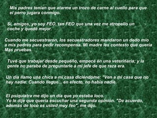 Mis padres tenían que atarme un trozo de carne al cuello para que el perro jugara conmigo. Si, amigos, yo soy FEO, tan FEO que una vez me atropello un coche y quedé mejor.  Cuando me secuestraron, los secuestradores mandaron un dedo mío  a mis padres para pedir recompensa. Mi madre les contesto que quería  Mas pruebas. Tuve que trabajar desde pequeño, empecé en una veterinaria; y la gente no paraba de preguntarle a mi jefe de que raza era. Un día llamo una chica a mi casa diciéndome: "Ven a mi casa que no  hay nadie. Cuando llegue... en efecto, no había nadie. El psiquiatra me dijo un día que yo estaba loco.  Yo le dije que quería escuchar una segunda opinión. "De acuerdo,  además de loco es usted muy feo", me dijo.  