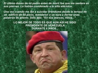 El último deseo de mi padre antes de morir fue que me sentara en sus piernas. Lo habían condenado a la silla eléctrica .  Una vez cuando me iba a suicidar tirándome desde la terraza de un  edificio de 50 pisos, mandaron a un cura a darme unas palabras de aliento. Solo dijo: "En sus marcas, listos..."  LO MEJOR DE TODO ES QUE AÚN ASÍ HE SIDO  PRESIDENTE DE VENEZUELA DURANTE 6 AÑOS... 