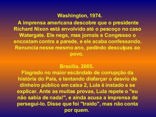    Washington, 1974.  A imprensa americana descobre que o presidente Richard Nixon está envolvido até o pescoço no caso Watergate. Ele nega, mas jornais e Congresso o encostam contra a parede, e ele acaba confessando. Renuncia nesse mesmo ano, pedindo desculpas ao povo.  Brasília, 2005.  Flagrado no maior escândalo de corrupção da história do País, e tentando disfarçar o desvio de dinheiro público em caixa 2, Lula é instado a se explicar. Ante as muitas provas, Lula repete o "eu não sabia de nada!", e ainda acusa a imprensa de persegui-lo. Disse que foi "traído", mas não conta por quem.   