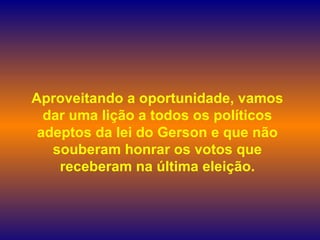Aproveitando a oportunidade, vamos dar uma lição a todos os políticos adeptos da lei do Gerson e que não souberam honrar os votos que receberam na última eleição. 