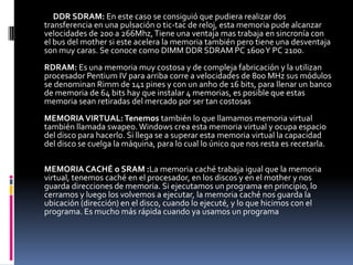 DDR SDRAM: En este caso se consiguió que pudiera realizar dos
transferencia en una pulsación o tic-tac de reloj, esta memoria pude alcanzar
velocidades de 200 a 266Mhz, Tiene una ventaja mas trabaja en sincronía con
el bus del mother si este acelera la memoria también pero tiene una desventaja
son muy caras. Se conoce como DIMM DDR SDRAM PC 1600 Y PC 2100.
RDRAM: Es una memoria muy costosa y de compleja fabricación y la utilizan
procesador Pentium IV para arriba corre a velocidades de 800 MHz sus módulos
se denominan Rimm de 141 pines y con un anho de 16 bits, para llenar un banco
de memoria de 64 bits hay que instalar 4 memorias, es posible que estas
memoria sean retiradas del mercado por ser tan costosas
MEMORIA VIRTUAL: Tenemos también lo que llamamos memoria virtual
también llamada swapeo. Windows crea esta memoria virtual y ocupa espacio
del disco para hacerlo. Si llega se a superar esta memoria virtual la capacidad
del disco se cuelga la máquina, para lo cual lo único que nos resta es recetarla.

MEMORIA CACHÉ o SRAM :La memoria caché trabaja igual que la memoria
virtual, tenemos caché en el procesador, en los discos y en el mother y nos
guarda direcciones de memoria. Si ejecutamos un programa en principio, lo
cerramos y luego los volvemos a ejecutar, la memoria caché nos guarda la
ubicación (dirección) en el disco, cuando lo ejecuté, y lo que hicimos con el
programa. Es mucho más rápida cuando ya usamos un programa
 
