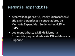 Memoria expandible

 desarrollada por Lotus, Intel y Microsoft en el
  año 1985 para placas y controladores de
  Memoria Expandida. Se denominó LIM –
  EMS
 que maneja hasta 4 MB de Memoria
  Expandida paginando de a 64 KB en Memoria
  Superior
 
