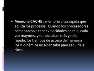  Memoria CACHE : memoria ultra rápida que
 agiliza los procesos. Cuando los procesadores
 comenzaron a tener velocidades de reloj cada
 vez mayores, y funcionaban más y más
 rápido, los tiempos de acceso de memoria
 RAM dinámica no alcanzaba para seguirle el
 ritmo
 