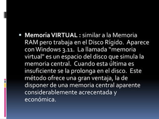  Memoria VIRTUAL : similar a la Memoria
  RAM pero trabaja en el Disco Rígido. Aparece
  con Windows 3.11. La llamada “memoria
  virtual" es un espacio del disco que simula la
  memoria central. Cuando esta última es
  insuficiente se la prolonga en el disco. Este
  método ofrece una gran ventaja, la de
  disponer de una memoria central aparente
  considerablemente acrecentada y
  económica.
 