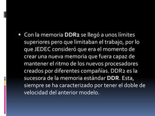  Con la memoria DDR2 se llegó a unos límites
  superiores pero que limitaban el trabajo, por lo
  que JEDEC consideró que era el momento de
  crear una nueva memoria que fuera capaz de
  mantener el ritmo de los nuevos procesadores
  creados por diferentes compañías. DDR2 es la
  sucesora de la memoria estándar DDR. Esta,
  siempre se ha caracterizado por tener el doble de
  velocidad del anterior modelo.
 