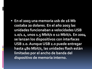  En el 2003 una memoria usb de 16 Mb
 costaba 20 dolares. En el año 2003 las
 unidades funcionaban a velocidades USB
 1.0/1.1, unos 1.5 Mbit/s o 12 Mbit/s. En 2004
 se lanzan los dispositivos con interfaces
 USB 2.0. Aunque USB 2.0 puede entregar
 hasta 480 Mbit/s, las unidades flash están
 limitadas por el ancho de banda del
 dispositivo de memoria interno.
 