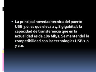  La principal novedad técnica del puerto
  USB 3.0. es que eleva a 4.8 gigabits/s la
  capacidad de transferencia que en la
  actualidad es de 480 Mb/s. Se mantendrá la
  compatibilidad con las tecnologías USB 1.0
  y 2.0.
 