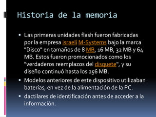 Historia de la memoria

 Las primeras unidades flash fueron fabricadas
  por la empresa israelí M-Systems bajo la marca
  "Disco" en tamaños de 8 MB, 16 MB, 32 MB y 64
  MB. Estos fueron promocionados como los
  "verdaderos reemplazos del disquete", y su
  diseño continuó hasta los 256 MB.
 Modelos anteriores de este dispositivo utilizaban
  baterías, en vez de la alimentación de la PC.
 dactilares de identificación antes de acceder a la
  información.
 