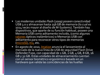  Las modernas unidades flash (2009) poseen conectividad
  USB 3.0 y almacenan hasta 256 GB de memoria (lo cual es
  1024 veces mayor al diseño de M-Systems). También hay
  dispositivos, que aparte de su función habitual, poseen una
  Memoria USB como aditamento incluido, (como algunos
  ratones ópticos inalámbricos) o Memorias USB con
  aditamento para reconocer otros tipos de memorias
  (microSD, m2, etc.
 En agosto de 2010, Imation anuncia el lanzamiento al
  mercado de la nueva línea de USB de seguridad Flash Drive
  Defender F200, con capacidad de 1 GB, 2 GB, 4 GB, 8 GB, 16
  GB y 32 GB. Estas unidades de almacenamiento cuentan
  con un sensor biométrico ergonómico basado en un
  hardware que valida las coincidencias de las huellas
 